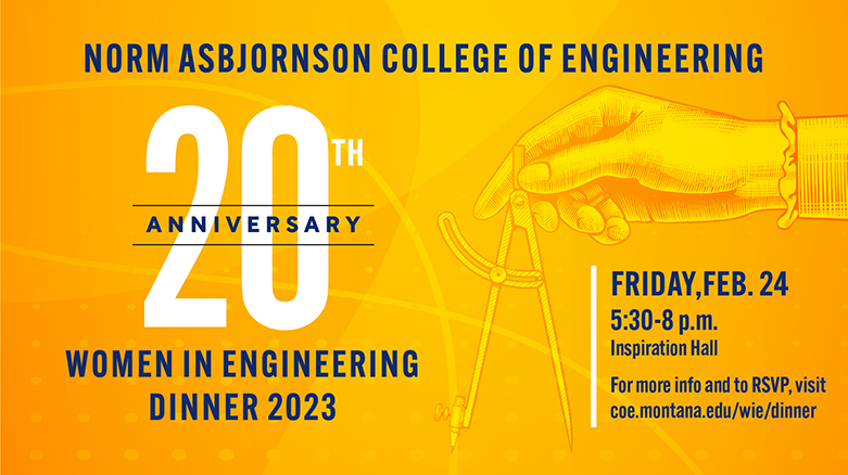 Norm Asbjornson College of Engineering 20th Anniversary Women in Engineering Dinner 2023. Friday, February 24th from 5:30-8 p.m. For more info and to RSVP, visit coe.montana.edu/wie/dinner.